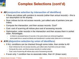 ©Silberschatz, Korth and Sudarshan
15.20
Database System Concepts - 7th Edition
Complex Selections (cont’d)
 A9 (conjunctive selection by intersection of identifiers)
 If there are indices with pointers to records (rather than actual records) – this is
our assumption so far anyway
 Scan indices but do not access records, just collect sets of pointers (one per
index)
 Compute the intersection, and then access records. Cost?
 Cost: cost of scanning all indices plus cost of accessing records
 Optimization: order records in the intersection and then access them in sorted
order. Advantages:
 no block is accessed twice (2 records in the same block are retrieved together)
 some seek time is saved as blocks are transferred in sorted order (disk-arm is minimized)
 A10 (disjunctive selection by union of identifiers)
 If ALL conditions can be checked through some index, then similar to A9
 Scan indices but do not access records, just collect sets of pointers (one per index)
 Compute the union, and then access records (in sorted order)
 Cost: cost of scanning all indices plus cost of accessing records
 If even only 1 condition has no associate index, then A1 (linear scan)
 