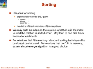 ©Silberschatz, Korth and Sudarshan
15.22
Database System Concepts - 7th Edition
Sorting
 Reasons for sorting
 Explicitly requested by SQL query
 SELECT …
FROM …
SORT BY …
 Needed to efficient executions of join operations
 We may build an index on the relation, and then use the index
to read the relation in sorted order. May lead to one disk block
access for each tuple
 For relations that fit in memory, standard sorting techniques like
quick-sort can be used. For relations that don’t fit in memory,
external sort-merge algorithm is a good choice
 