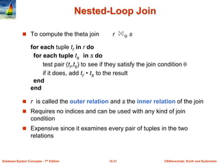 ©Silberschatz, Korth and Sudarshan
15.31
Database System Concepts - 7th Edition
Nested-Loop Join
 To compute the theta join r  s
for each tuple tr in r do
for each tuple ts in s do
test pair (tr,ts) to see if they satisfy the join condition 
if it does, add tr • ts to the result
end
end
 r is called the outer relation and s the inner relation of the join
 Requires no indices and can be used with any kind of join
condition
 Expensive since it examines every pair of tuples in the two
relations
 