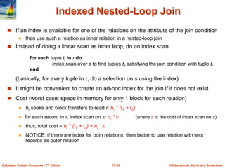 ©Silberschatz, Korth and Sudarshan
15.35
Database System Concepts - 7th Edition
Indexed Nested-Loop Join
 If an index is available for one of the relations on the attribute of the join condition
 then use such a relation as inner relation in a nested-loop join
 Instead of doing a linear scan as inner loop, do an index scan
for each tuple tr in r do
index scan over s to find tuples ts satisfying the join condition with tuple tr
end
(basically, for every tuple in r, do a selection on s using the index)
 It might be convenient to create an ad-hoc index for the join if it does not exist
 Cost (worst case: space in memory for only 1 block for each relation)
 br seeks and block transfers to read r: br * (tT + tS)
 for each record in r, index scan on s: nr * c (where c is the cost of index scan on s)
 thus, total cost = br * (tT + tS) + nr * c
 NOTICE: if there are index for both relations, then better to use relation with less
records as outer relation
 