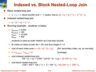 ©Silberschatz, Korth and Sudarshan
15.36
Database System Concepts - 7th Edition
Indexed vs. Block Nested-Loop Join
 Block nested-loop join
 br  bs + br block transfer and 2 * br seeks, that is, (br  bs + br ) * tT + 2 * br * tS
 Indexed nested-loop join
 br * (tT + tS) + nr * c
 Running example : students ⋈ takes
 nstudents = 5,000
bstudents = 100
ntakes = 10,000
btakes = 400
students is used as outer relation as it has less records
 B+-index on takes.id with fan = 20, and thus height h = 4
 cost of each index scan c = (h + n) * (tT + tS) [A4: secondary index, eq. on non-key]
 n = nstudents / ntakes = 2 [average]
 cost indexed nested-loop join:
100 * (tT + tS) + 5,000 * ((4+2) * (tT + tS)) = 30,100* (tT + tS)
 cost block nested-loop join:
(100  400 + 100 ) * tT + 2 * 100 * tS = 40,100 * tT + 200 * tS
 