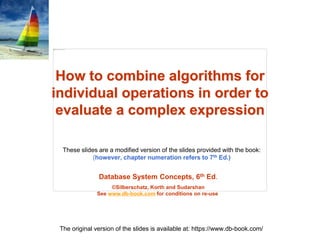 Database System Concepts, 6th Ed.
©Silberschatz, Korth and Sudarshan
See www.db-book.com for conditions on re-use
These slides are a modified version of the slides provided with the book:
(however, chapter numeration refers to 7th Ed.)
The original version of the slides is available at: https://www.db-book.com/
How to combine algorithms for
individual operations in order to
evaluate a complex expression
 