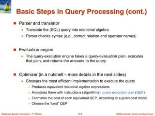 ©Silberschatz, Korth and Sudarshan
15.4
Database System Concepts - 7th Edition
Basic Steps in Query Processing (cont.)
 Parser and translator
 Translate the (SQL) query into relational algebra
 Parser checks syntax (e.g., correct relation and operator names)
 Evaluation engine
 The query-execution engine takes a query-evaluation plan, executes
that plan, and returns the answers to the query
 Optimizer (in a nutshell – more details in the next slides)
 Chooses the most efficient implementation to execute the query
 Produces equivalent relational algebra expressions
 Annotates them with instructions (algorithms): query execution plan (QEP)
 Estimates the cost of each equivalent QEP, according to a given cost model
 Choose the “best” QEP
 