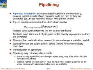 ©Silberschatz, Korth and Sudarshan
15.40
Database System Concepts - 7th Edition
Pipelining
 Pipelined evaluation: evaluate several operations simultaneously,
passing (partial) results of one operation on to the next as they are
generated (es., single records), without writing them on disk
 E.g., in previous expression tree, don’t store result of
Instead, pass tuples directly to the join as they are found
Similarly, don’t store result of join, pass tuples directly to projection as they
are generated
 Cheaper than materialization: no need to store a temporary relation to disk
 (partial) Results are output earlier, before waiting for complete query
execution
 Parallelization of operations
 Pipelining may not always be possible
 some sorting algorithms cannot output tuples early, only after all input tuples
have been examined
 indexed nested-loop join cannot have its input inner relation pipelined as the
whole relation with associated index must be available
)
(
"
Watson
" department
building

 