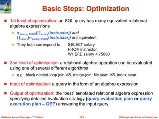 ©Silberschatz, Korth and Sudarshan
15.5
Database System Concepts - 7th Edition
Basic Steps: Optimization
 1st level of optimization: an SQL query has many equivalent relational
algebra expressions
 salary75000(salary(instructor)) and
salary(salary75000(instructor)) are equivalent
 They both correspond to SELECT salary
FROM instructor
WHERE salary < 75000
 2nd level of optimization: a relational algebra operation can be evaluated
using one of several different algorithms
 e.g., block nested-loop join VS. merge-join; file scan VS. index scan
 Input of optimization: a query in the form of an algebra expression
 Output of optimization: the “best” annotated relational algebra expression
specifying detailed evaluation strategy (query evaluation plan or query
execution plan – QEP) answering the input query
 