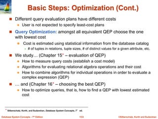 ©Silberschatz, Korth and Sudarshan
15.6
Database System Concepts - 7th Edition
Basic Steps: Optimization (Cont.)
 Different query evaluation plans have different costs
 User is not expected to specify least-cost plans
 Query Optimization: amongst all equivalent QEP choose the one
with lowest cost
 Cost is estimated using statistical information from the database catalog
 # of tuples in relations, tuple sizes, # of distinct values for a given attribute, etc.
 We study… (Chapter 15⋆ – evaluation of QEP)
 How to measure query costs (establish a cost model)
 Algorithms for evaluating relational algebra operations and their cost
 How to combine algorithms for individual operations in order to evaluate a
complex expression (QEP)
 … and (Chapter 16⋆ – choosing the best QEP)
 How to optimize queries, that is, how to find a QEP with lowest estimated
cost
⋆ Silberschatz, Korth, and Sudarshan, Database System Concepts, 7° ed.
 