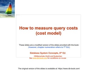 Database System Concepts, 6th Ed.
©Silberschatz, Korth and Sudarshan
See www.db-book.com for conditions on re-use
These slides are a modified version of the slides provided with the book:
(however, chapter numeration refers to 7th Ed.)
The original version of the slides is available at: https://www.db-book.com/
How to measure query costs
(cost model)
 