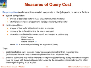 ©Silberschatz, Korth and Sudarshan
15.8
Database System Concepts - 7th Edition
Measures of Query Cost
Response time (wall-clock time needed to execute a plan) depends on several factors
 system configuration
 amount of dedicated buffer in RAM (aka, memory, main memory)
 whether or not indices are (partially) stored permanently in the buffer
 runtime conditions
 amount of free buffer at the time the plan is executed
 content of the buffer at the time the plan is executed
 parameters, embedded in queries, which are resolved at runtime only
SELECT salary
FROM instructor
WHERE salary < $a
where $a is a variable provided by the application (user)
Thus
1. cost models (like ours) focus on resource consumption rather than response time
(optimizers minimize resource consumption rather than response time)
2. different optimizers may make different assumptions (parameters): every theoretical analysis
must be recast with the actual parameters used by the concrete system (optimizer) to which
the analysis is going to be applied
 