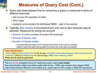©Silberschatz, Korth and Sudarshan
15.9
Database System Concepts - 7th Edition
Measures of Query Cost (Cont.)
 Query cost (total elapsed time for answering a query) is measured in terms of
different resources
 disk access (I/O operation on disk)
 CPU usage
 (network communication for distributed DBMS – later in this course)
 Typically disk access is the predominant cost, and is also relatively easy to
estimate. Measured by taking into account
 Number of seeks (number of random I/O accesses)
 Number of blocks read
 Number of blocks written
 It is generally assumed cost for writing to be twice as the cost for reading
(data is read back after being written to ensure the write was successful)
This is a so far accepted choice for measuring query costs (cost model).
New technologies: faster hard-disks (solid-state drives – SSD) and cheaper (thus bigger) RAM
might direct towards different cost models (e.g., based also on CPU usage or RAM I/O operations)
VERY IMPORTANT!!!
- “disk” refers to permanent drive for file storage, hard-disk, secondary memory, permanent memory
- “memory” refers to volatile drive for data storage, RAM, main memory, buffer
These are all used as synonims
 