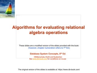 Database System Concepts, 6th Ed.
©Silberschatz, Korth and Sudarshan
See www.db-book.com for conditions on re-use
These slides are a modified version of the slides provided with the book:
(however, chapter numeration refers to 7th Ed.)
The original version of the slides is available at: https://www.db-book.com/
Algorithms for evaluating relational
algebra operations
 