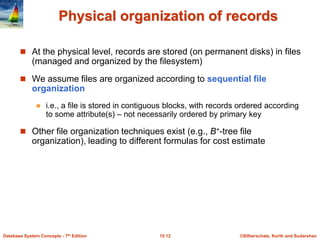 ©Silberschatz, Korth and Sudarshan
15.12
Database System Concepts - 7th Edition
Physical organization of records
 At the physical level, records are stored (on permanent disks) in files
(managed and organized by the filesystem)
 We assume files are organized according to sequential file
organization
 i.e., a file is stored in contiguous blocks, with records ordered according
to some attribute(s) – not necessarily ordered by primary key
 Other file organization techniques exist (e.g., B+-tree file
organization), leading to different formulas for cost estimate
 
