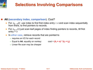©Silberschatz, Korth and Sudarshan
15.17
Database System Concepts - 7th Edition
Selections Involving Comparisons
 A6 (secondary index, comparison). Cost?
 For A  V(r) use index to find first index entry  v and scan index sequentially
from there, to find pointers to records.
 For AV (r) just scan leaf pages of index finding pointers to records, till first
entry > v
 In either case, retrieve records that are pointed to
 requires an I/O for each record
 Equal to A4, equality on nonkey: cost = (hi + n) * (tT + tS)
 Linear file scan may be cheaper
 