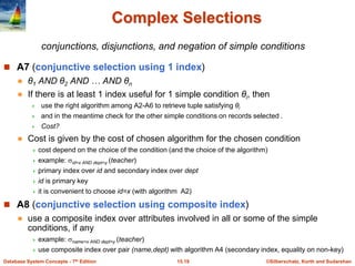 ©Silberschatz, Korth and Sudarshan
15.19
Database System Concepts - 7th Edition
Complex Selections
 A7 (conjunctive selection using 1 index)
 θ1 AND θ2 AND … AND θn
 If there is at least 1 index useful for 1 simple condition θi, then
 use the right algorithm among A2-A6 to retrieve tuple satisfying θi
 and in the meantime check for the other simple conditions on records selected .
 Cost?
 Cost is given by the cost of chosen algorithm for the chosen condition
 cost depend on the choice of the condition (and the choice of the algorithm)
 example: id=x AND dept=y (teacher)
 primary index over id and secondary index over dept
 id is primary key
 it is convenient to choose id=x (with algorithm A2)
 A8 (conjunctive selection using composite index)
 use a composite index over attributes involved in all or some of the simple
conditions, if any
 example: name=x AND dept=y (teacher)
 use composite index over pair (name,dept) with algorithm A4 (secondary index, equality on non-key)
conjunctions, disjunctions, and negation of simple conditions
 