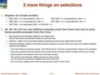 ©Silberschatz, Korth and Sudarshan
15.21
Database System Concepts - 7th Edition
2 more things on selections
1. Negation of a simple condition
 NOT (Attr < v) is equivalent to Attr >= v NOT (Attr > v) is equivalent to Attr <= v
 NOT (Attr <= v) is equivalent to Attr > v NOT (Attr >= v) is equivalent to Attr < v
 NOT (Attr = v) is equivalent (Attr < v) OR (Attr > v)
2. A4, A6, A9, A10 are very inefficient (possibly worse than linear scan) due to some
blocks possibly accessed more than once
 few records to be retrieved: better to use index scan,
a lot of records to be retrieved: better to use liner scan
 Solution: collect and sort pointers before accessing records (see optimization for A9)
 Improved solution, based on bitmap structure: bitmap is a vector of bits (as many as number of blocks
used by the relation)
 visit index without accessing records: in the bitmap set to 1 the bits corresponding to blocks to be accessed
 linear scan guided by bitmap (sorted order access thanks to bitmap without actually performing a sorting)
 hybrid solution (mix between linear scan and index access)
 few records to be retrieved: slightly worse than index access,
a lot of records to be retrieved: slightly worse than liner scan
 thus, the cost is slightly worse than the optimal plan (linear or index scan)
 