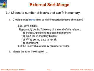 ©Silberschatz, Korth and Sudarshan
15.23
Database System Concepts - 7th Edition
External Sort-Merge
1. Create sorted runs (files containing sorted pieces of relation)
Let i be 0 initially.
Repeatedly do the following till the end of the relation:
(a) Read M blocks of relation into memory
(b) Sort the in-memory blocks
(c) Write sorted data to run Ri
(d) Increment i
Let the final value of i be N (number of runs)
1. Merge the runs (next slide)…..
Let M denote number of blocks that can fit in memory.
 