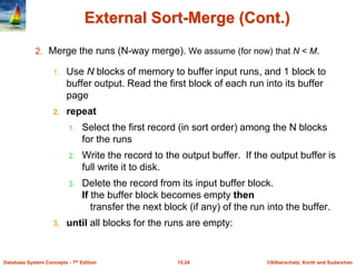 ©Silberschatz, Korth and Sudarshan
15.24
Database System Concepts - 7th Edition
External Sort-Merge (Cont.)
2. Merge the runs (N-way merge). We assume (for now) that N < M.
1. Use N blocks of memory to buffer input runs, and 1 block to
buffer output. Read the first block of each run into its buffer
page
2. repeat
1. Select the first record (in sort order) among the N blocks
for the runs
2. Write the record to the output buffer. If the output buffer is
full write it to disk.
3. Delete the record from its input buffer block.
If the buffer block becomes empty then
transfer the next block (if any) of the run into the buffer.
3. until all blocks for the runs are empty:
 