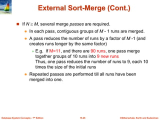 ©Silberschatz, Korth and Sudarshan
15.25
Database System Concepts - 7th Edition
External Sort-Merge (Cont.)
 If N  M, several merge passes are required.
 In each pass, contiguous groups of M - 1 runs are merged.
 A pass reduces the number of runs by a factor of M -1 (and
creates runs longer by the same factor)
 E.g. If M=11, and there are 90 runs, one pass merge
together groups of 10 runs into 9 new runs
Thus, one pass reduces the number of runs to 9, each 10
times the size of the initial runs
 Repeated passes are performed till all runs have been
merged into one.
 