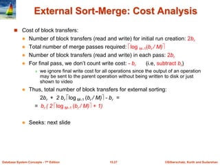 ©Silberschatz, Korth and Sudarshan
15.27
Database System Concepts - 7th Edition
External Sort-Merge: Cost Analysis
 Cost of block transfers:
 Number of block transfers (read and write) for initial run creation: 2br
 Total number of merge passes required: log M–1(br / M)
 Number of block transfers (read and write) in each pass: 2br
 For final pass, we don’t count write cost: - br (i.e, subtract br)
 we ignore final write cost for all operations since the output of an operation
may be sent to the parent operation without being written to disk or just
shown to video
 Thus, total number of block transfers for external sorting:
2br + 2 br log M–1 (br / M) - br =
= br ( 2 log M–1 (br / M) + 1)
 Seeks: next slide
 