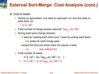 ©Silberschatz, Korth and Sudarshan
15.28
Database System Concepts - 7th Edition
External Sort-Merge: Cost Analysis (cont.)
 Cost of seeks
 During run generation: one seek to read each run and one seek to
write each run
 2 br / M
 Total number of merge passes required: log M–1(br / M)
 During each pass (merge phases)
 1 seek for reading each block and 1 seek for writing each block
– 2 br seeks for each merge pass
 except the final one which does not require a write
– - br (i.e, subtract br)
 Total number of seeks:
2 br / M + 2br logM–1(br / M) - br =
= 2 br / M + br (2 logM–1(br / M) -1)
 