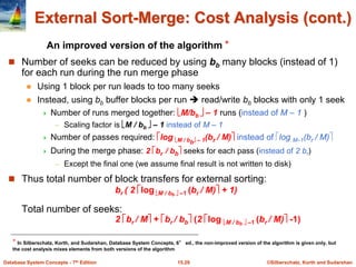 ©Silberschatz, Korth and Sudarshan
15.29
Database System Concepts - 7th Edition
 Number of seeks can be reduced by using bb many blocks (instead of 1)
for each run during the run merge phase
 Using 1 block per run leads to too many seeks
 Instead, using bb buffer blocks per run  read/write bb blocks with only 1 seek
 Number of runs merged together: M/bb  – 1 runs (instead of M – 1 )
– Scaling factor is M / bb  – 1 instead of M – 1
 Number of passes required: log M / bb – 1(br / M) instead of log M–1(br / M)
 During the merge phase: 2 br / bb seeks for each pass (instead of 2 br)
– Except the final one (we assume final result is not written to disk)
 Thus total number of block transfers for external sorting:
br ( 2 log M / bb  –1 (br / M) + 1)
Total number of seeks:
2 br / M + br / bb (2 log M / bb  –1 (br / M) -1)
External Sort-Merge: Cost Analysis (cont.)
An improved version of the algorithm ⋆
⋆ In Silberschatz, Korth, and Sudarshan, Database System Concepts, 6° ed., the non-improved version of the algorithm is given only, but
the cost analysis mixes elements from both versions of the algorithm
 