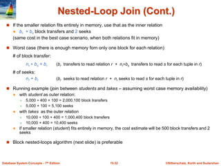 ©Silberschatz, Korth and Sudarshan
15.32
Database System Concepts - 7th Edition
Nested-Loop Join (Cont.)
 If the smaller relation fits entirely in memory, use that as the inner relation
 br + bs block transfers and 2 seeks
(same cost in the best case scenario, when both relations fit in memory)
 Worst case (there is enough memory forn only one block for each relation)
# of block transfer:
nr  bs + br (br transfers to read relation r + nrbs transfers to read s for each tuple in r)
# of seeks:
nr + br (br seeks to read relation r + nr seeks to read s for each tuple in r)
 Running example (join between students and takes – assuming worst case memory availability)
 with student as outer relation:
 5,000  400 + 100 = 2,000,100 block transfers
 5,000 + 100 = 5,100 seeks
 with takes as the outer relation
 10,000  100 + 400 = 1,000,400 block transfers
 10,000 + 400 = 10,400 seeks
 if smaller relation (student) fits entirely in memory, the cost estimate will be 500 block transfers and 2
seeks
 Block nested-loops algorithm (next slide) is preferable
 