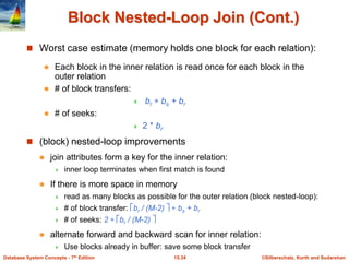 ©Silberschatz, Korth and Sudarshan
15.34
Database System Concepts - 7th Edition
Block Nested-Loop Join (Cont.)
 Worst case estimate (memory holds one block for each relation):
 Each block in the inner relation is read once for each block in the
outer relation
 # of block transfers:
 br  bs + br
 # of seeks:
 2 * br
 (block) nested-loop improvements
 join attributes form a key for the inner relation:
 inner loop terminates when first match is found
 If there is more space in memory
 read as many blocks as possible for the outer relation (block nested-loop):
 # of block transfer: br / (M-2)   bs + br
 # of seeks: 2  br / (M-2) 
 alternate forward and backward scan for inner relation:
 Use blocks already in buffer: save some block transfer
 