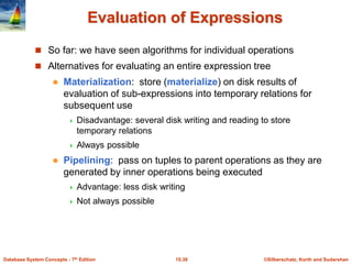 ©Silberschatz, Korth and Sudarshan
15.38
Database System Concepts - 7th Edition
Evaluation of Expressions
 So far: we have seen algorithms for individual operations
 Alternatives for evaluating an entire expression tree
 Materialization: store (materialize) on disk results of
evaluation of sub-expressions into temporary relations for
subsequent use
 Disadvantage: several disk writing and reading to store
temporary relations
 Always possible
 Pipelining: pass on tuples to parent operations as they are
generated by inner operations being executed
 Advantage: less disk writing
 Not always possible
 