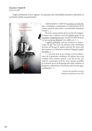 10
Exercici 3. Opció B
[4 punts en total]
Llegiu atentament el text següent. Les paraules clau subratllades permeten identificar el
moviment artístic al qual pertany.
Aquests pintors, si observen la natura, ja no la imi-
ten, i es dediquen acuradament a la representació de les
escenes naturals observades i reconstruïdes mitjançant
l’estudi. […]
Els joves artistes pintors de les escoles d’avantguar-
da tenen com a objectiu secret fer pintura pura. És un
art plàstic completament nou. Tot just es troba als inicis
i encara no és tan abstracte com voldria ser. […]
L’aspecte geomètric que tan vivament va impres-
sionar els que van veure les primeres teles científiques
derivava del fet que la realitat essencial s’hi oferia amb
gran puresa i se n’eliminava totalment l’element visual i
anecdòtic. […]
[…] Avui els savis ja no s’atenen a les tres dimen-
sions de la geometria euclidiana. Els pintors han estat
conduïts d’una manera natural i, per dir-ho així, per
intuïció, a preocupar-se de les noves mesures possibles
de l’extensió que en el llenguatge dels tallers moderns es
designava conjuntament i breument amb el terme quar-
ta dimensió […].
Extracte del manifest escrit per
Guillaume Apollinaire l’any 1913
 