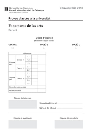 Proves d’accés a la universitat
Fonaments de les arts
Sèrie 5
Opció d’examen
(Marqueu l’opció triada)
	OPCIÓ A	 OPCIÓ B	 OPCIÓ C
	 	 	
Qualificació
Primera
part
Exercici 1
1.1
1.2
1.3
Exercici 2
2.1
2.2
Segona
part
Exercici 3
3.1
3.2
3.3
3.4
Suma de notes parcials
Qualificació final
Convocatòria 2018
Ubicació del tribunal ...................................................................................
Número del tribunal .....................................................................................
Etiqueta de l’alumne/a
Etiqueta de qualificació Etiqueta del corrector/a
 