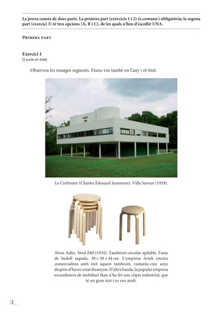 2
La prova consta de dues parts. La primera part (exercicis 1 i 2) és comuna i obligatòria; la segona
part (exercici 3) té tres opcions (A, B i C), de les quals n’heu d’escollir UNA.
Primera part
Exercici 1
[3 punts en total]
Observeu les imatges següents. Fixeu-vos també en l’any i el títol.
Le Corbusier (Charles Édouard Jeanneret). Villa Savoye (1929).
Alvar Aalto. Stool E60 (1934). Tamboret circular apilable. Fusta
de bedoll xapada, 38 × 38 × 44 cm. L’empresa Artek encara
comercialitza amb èxit aquest tamboret, vuitanta-cinc anys
desprésd’haverestatdissenyat.D’altrabanda,lapopularempresa
escandinava de mobiliari Ikea n’ha fet una còpia industrial, que
té un gran èxit i es ven molt.
 