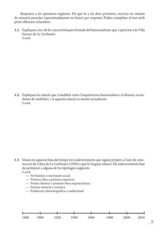 3
Responeu a les qüestions següents. Pel que fa a les dues primeres, escriviu un màxim
de seixanta paraules (aproximadament sis línies) per resposta. Podeu completar el text amb
petits dibuixos aclaridors.
1.1.	 Expliqueu cinc de les característiques formals del funcionalisme que s’aprecien a la Villa
Savoye de Le Corbusier.
	 [1 punt]
1.2.	 Expliqueu la relació que s’estableix entre l’arquitectura funcionalista i el disseny escan-
dinau de mobiliari, i si aquesta relació es manté actualment.
	 [1 punt]
1.3.	 Situeu en aquesta línia del temps tres esdeveniments que siguin propers a l’any de cons-
trucció de l’obra de Le Corbusier (1929) o que hi tinguin relació. Els esdeveniments han
de pertànyer a alguna de les tipologies següents:
	 [1 punt]
—  Fet històric o moviment social
—  Primera obra o primera exposició
—  Primer disseny o primera obra arquitectònica
—  Estrena musical o escènica
—  Producció cinematogràfica o audiovisual
	
	1880	1900	1920	1940	1960	 1980	2000	2018
 