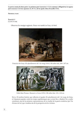 2
La prova consta de dues parts. La primera part (exercicis 1 i 2) és comuna i obligatòria; la segona
part (exercici 3) té tres opcions (A, B i C), de les quals n’heu d’escollir UNA.
Primera part
Exercici 1
[3 punts en total]
Observeu les imatges següents. Fixeu-vos també en l’any i el títol.
Francisco de Goya. Els afusellaments del 3 de maig (1814). Oli sobre tela, 268 × 347 cm.
Pablo Ruiz Picasso. Massacre a Corea (1951). Oli sobre tela, 110 × 210 cm.
	 Nota: El rerefons històric que reflecteix el quadre Els afusellaments del 3 de maig, de Goya,
és l’alçament popular contra les tropes napoleòniques que va tenir lloc a Madrid. Per a molts
constitueix una de les primeres representacions de la crueltat de la guerra moderna (per l’ús
d’armes de foc) que s’analitza des de la perspectiva de les víctimes.
 