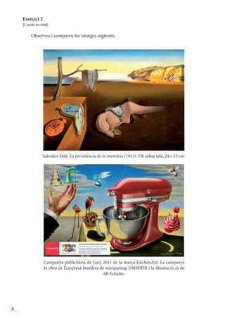4
Exercici 2
[3 punts en total]
Observeu i compareu les imatges següents.
Salvador Dalí. La persistència de la memòria (1931). Oli sobre tela, 24 × 33 cm.
Campanya publicitària de l’any 2011 de la marca KitchenAid. La campanya
és obra de l’empresa brasilera de màrqueting DM9DDB i la iŀlustració és de
6B Estúdio.
 