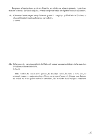 5
Responeu a les qüestions següents. Escriviu un màxim de seixanta paraules (aproxima-
dament sis línies) per cada resposta. Podeu completar el text amb petits dibuixos aclaridors.
2.1.	 Comenteu les raons per les quals creieu que en la campanya publicitària de KitchenAid
s’han utilitzat elements dalinians o surrealistes.
	 [1,5 punts]
2.2.	 Relacioneu les paraules següents de Dalí amb tres de les característiques de la seva obra
i/o del moviment surrealista.
	 [1,5 punts]
	  M’he realitzat, he creat la meva persona, he descobert l’amor, he pintat la meva obra, he
construït casa meva en aquestes platges. No em puc separar d’aquest cel, d’aquest mar, d’aques-
tes roques. No és una qüestió només de sentiments, sinó de realitat física, biològica i surrealista.
 