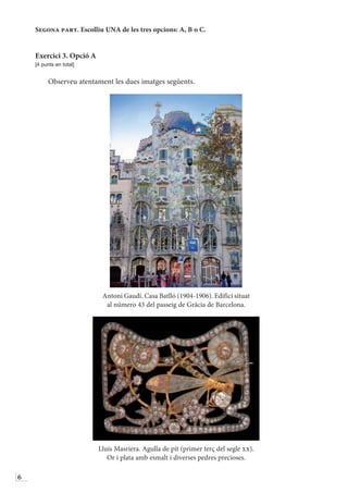 6
Segona part. Escolliu UNA de les tres opcions: A, B o C.
Exercici 3. Opció A
[4 punts en total]
Observeu atentament les dues imatges següents.
Antoni Gaudí. Casa Batlló (1904-1906). Edifici situat
al número 43 del passeig de Gràcia de Barcelona.
Lluís Masriera. Agulla de pit (primer terç del segle xx).
Or i plata amb esmalt i diverses pedres precioses.
 