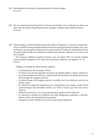 7
3.1.	 Identifiqueu el moviment al qual pertanyen les dues imatges.
	 [0,5 punts]
3.2.	 Per a la representació de l’apartat 3.3, haureu de prendre com a referent una obra o un
autor del moviment al qual pertanyen les imatges. Indiqueu quin referent triareu.
	 [0,5 punts]
3.3.	 Desenvolupeu, a partir del referent que heu indicat a l’apartat 3.2, una nova representa-
ció que reculli les característiques del moviment al qual pertanyen les imatges. Feu, con-
cretament, un guió gràfic d’aquesta nova representació. Els tipus de representació entre
els quals podeu escollir són: producció audiovisual, videojoc, videoart, art en xarxa (net
art) o còmic.
	  Feu l’exercici utilitzant qualsevol tècnica seca en l’espai DIN A3 central d’aquest
mateix quadern (pàgines 8 i 9). Podeu fer els primers esbossos a les pàgines 14 i 15.
	 [3 punts]
	  Tingueu en compte les observacions següents:
—	 La interpretació de la imatge és lliure.
—	 Cal posar una atenció especial a mantenir els atributs gràfics i sígnics (disseny) o
les característiques formals (art i audiovisual) del moviment al qual pertanyen les
dues imatges de la pàgina anterior.
—	 Les dues imatges de la pàgina anterior us poden servir de referència, però no es
poden copiar.
—	 Es valorarà la capacitat imaginativa per a transformar una imatge a partir de les
característiques del moviment artístic i de l’obra o l’autor que heu triat com a
referent.
—	 Podeu fer intervenir en la vostra representació qualsevol altre element.
—	 Es valorarà la voluntat de combinar text amb ideogrames, grafismes o microdi-
buixos a l’hora de desenvolupar la proposta.
—	 Adeqüeu el vostre treball de creació al temps de què disposeu.
 