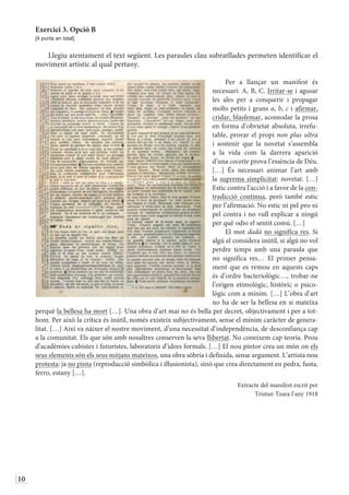 10
Exercici 3. Opció B
[4 punts en total]
Llegiu atentament el text següent. Les paraules clau subratllades permeten identificar el
moviment artístic al qual pertany.
Per a llançar un manifest és
necessari: A, B, C. Irritar-se i agusar
les ales per a conquerir i propagar
molts petits i grans a, b, c i afirmar,
cridar, blasfemar, acomodar la prosa
en forma d’obvietat absoluta, irrefu-
table, provar el propi non plus ultra
i sostenir que la novetat s’assembla
a la vida com la darrera aparició
d’una cocotte prova l’essència de Déu.
[…] És necessari animar l’art amb
la suprema simplicitat: novetat. […]
Estic contra l’acció i a favor de la con-
tradicció contínua, però també estic
per l’afirmació. No estic ni pel pro ni
pel contra i no vull explicar a ningú
per què odio el sentit comú. […]
El mot dadà no significa res. Si
algú el considera inútil, si algú no vol
perdre temps amb una paraula que
no significa res… El primer pensa-
ment que es remou en aquests caps
és d’ordre bacteriològic…, trobar-ne
l’origen etimològic, històric o psico-
lògic com a mínim. […] L’obra d’art
no ha de ser la bellesa en si mateixa
perquè la bellesa ha mort […]. Una obra d’art mai no és bella per decret, objectivament i per a tot-
hom. Per això la crítica és inútil, només existeix subjectivament, sense el mínim caràcter de genera-
litat. […] Així va nàixer el nostre moviment, d’una necessitat d’independència, de desconfiança cap
a la comunitat. Els que són amb nosaltres conserven la seva llibertat. No coneixem cap teoria. Prou
d’acadèmies cubistes i futuristes, laboratoris d’idees formals. […] El nou pintor crea un món on els
seus elements són els seus mitjans mateixos, una obra sòbria i definida, sense argument. L’artista nou
protesta: ja no pinta (reproducció simbòlica i iŀlusionista), sinó que crea directament en pedra, fusta,
ferro, estany […].
Extracte del manifest escrit per
Tristan Tzara l’any 1918
 