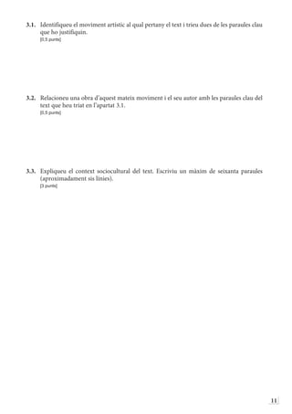 11
3.1.	 Identifiqueu el moviment artístic al qual pertany el text i trieu dues de les paraules clau
que ho justifiquin.
	 [0,5 punts]
3.2.	 Relacioneu una obra d’aquest mateix moviment i el seu autor amb les paraules clau del
text que heu triat en l’apartat 3.1.
	 [0,5 punts]
3.3.	 Expliqueu el context sociocultural del text. Escriviu un màxim de seixanta paraules
(aproximadament sis línies).
	 [3 punts]
 