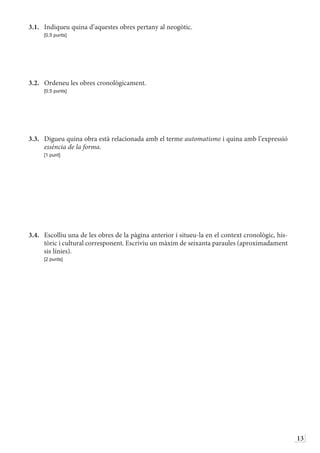13
3.1.	 Indiqueu quina d’aquestes obres pertany al neogòtic.
	 [0,5 punts]
3.2.	 Ordeneu les obres cronològicament.
	 [0,5 punts]
3.3.	 Digueu quina obra està relacionada amb el terme automatisme i quina amb l’expressió
essència de la forma.
	 [1 punt]
3.4.	 Escolliu una de les obres de la pàgina anterior i situeu-la en el context cronològic, his-
tòric i cultural corresponent. Escriviu un màxim de seixanta paraules (aproximadament
sis línies).
	 [2 punts]
 