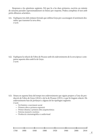 3
Responeu a les qüestions següents. Pel que fa a les dues primeres, escriviu un màxim
de seixanta paraules (aproximadament sis línies) per resposta. Podeu completar el text amb
petits dibuixos aclaridors.
1.1.	 Expliqueu tres dels mitjans formals que utilitza Goya per a aconseguir el sentiment dra-
màtic que transmet la seva obra.
	 [1 punt]
1.2.	 Expliqueu la relació de l’obra de Picasso amb els esdeveniments de la seva època i com-
pareu aquesta obra amb la de Goya.
	 [1 punt]
1.3.	 Situeu en aquesta línia del temps tres esdeveniments que siguin propers a l’any de pro-
ducció de l’obra de Goya (1814) o de la de Picasso (1951), o que hi tinguin relació. Els
esdeveniments han de pertànyer a alguna de les tipologies següents:
	 [1 punt]
—  Fet històric o moviment social
—  Primera obra o primera exposició
—  Primer disseny o primera obra arquitectònica
—  Estrena musical o escènica
—  Producció cinematogràfica o audiovisual
	
	1760	1800	1840	1880	1920	 1960	2000	2018
 