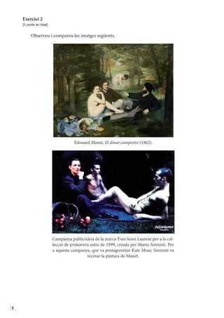 4
Exercici 2
[3 punts en total]
Observeu i compareu les imatges següents.
Édouard Manet. El dinar campestre (1862).
Campanya publicitària de la marca Yves Saint Laurent per a la coŀ-
lecció de primavera-estiu de 1999, creada per Mario Sorrenti. Per
a aquesta campanya, que va protagonitzar Kate Moss, Sorrenti va
recrear la pintura de Manet.
 