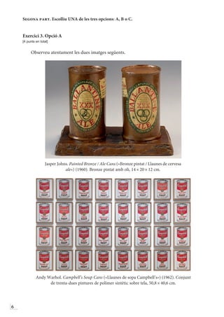 6
Segona part. Escolliu UNA de les tres opcions: A, B o C.
Exercici 3. Opció A
[4 punts en total]
Observeu atentament les dues imatges següents.
Jasper Johns. Painted Bronze / Ale Cans («Bronze pintat / Llaunes de cervesa
ale») (1960). Bronze pintat amb oli, 14 × 20 × 12 cm.
Andy Warhol. Campbell’s Soup Cans («Llaunes de sopa Campbell’s») (1962). Conjunt
de trenta-dues pintures de polímer sintètic sobre tela, 50,8 × 40,6 cm.
 