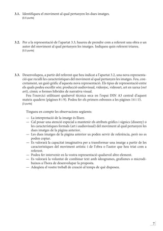 7
3.1.	 Identifiqueu el moviment al qual pertanyen les dues imatges.
	 [0,5 punts]
3.2.	 Per a la representació de l’apartat 3.3, haureu de prendre com a referent una obra o un
autor del moviment al qual pertanyen les imatges. Indiqueu quin referent triareu.
	 [0,5 punts]
3.3.	 Desenvolupeu, a partir del referent que heu indicat a l’apartat 3.2, una nova representa-
ció que reculli les característiques del moviment al qual pertanyen les imatges. Feu, con-
cretament, un guió gràfic d’aquesta nova representació. Els tipus de representació entre
els quals podeu escollir són: producció audiovisual, videojoc, videoart, art en xarxa (net
art), còmic o formes híbrides de narrativa visual.
	  Feu l’exercici utilitzant qualsevol tècnica seca en l’espai DIN A3 central d’aquest
mateix quadern (pàgines 8 i 9). Podeu fer els primers esbossos a les pàgines 14 i 15.
	 [3 punts]
	  Tingueu en compte les observacions següents:
—	 La interpretació de la imatge és lliure.
—	 Cal posar una atenció especial a mantenir els atributs gràfics i sígnics (disseny) o
les característiques formals (art i audiovisual) del moviment al qual pertanyen les
dues imatges de la pàgina anterior.
—	 Les dues imatges de la pàgina anterior us poden servir de referència, però no es
poden copiar.
—	 Es valorarà la capacitat imaginativa per a transformar una imatge a partir de les
característiques del moviment artístic i de l’obra o l’autor que heu triat com a
referent.
—	 Podeu fer intervenir en la vostra representació qualsevol altre element.
—	 Es valorarà la voluntat de combinar text amb ideogrames, grafismes o microdi-
buixos a l’hora de desenvolupar la proposta.
—	 Adeqüeu el vostre treball de creació al temps de què disposeu.
 
