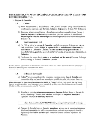 LOS BORBONES, UNA NUEVA DINASTÍA; LA GUERRA DE SUCESIÓN Y EL SISTEMA
DE UTRECHT (1701-1713).
1. Guerra de Sucesión
1.1. Causas
a) Antes de su muerte, (3 de octubre de 1700), Carlos II medio lelo y sin descendencia,
nombra como sucesor a un Borbón, Felipe de Anjou nieto de Luis XIV de Francia
b) Pero una alianza entre Francia y España era un peligro para el resto de Europa y
Austria, Inglaterra y Holanda ponen armas, ejércitos y dinero al servicio del
Archiduque Carlos de Habsburgo que también pretende ser el heredero legítimo
de Carlos II,
1.2. Guerra europea y civil
a) En 1702,se inicia la guerra de Sucesión española que pronto deriva a una guerra
civil paralela en España: Felipe V representaba el modelo centralista francés,
apoyado en la Corona de Castilla y Carlos de Habsburgo personificaba el
modelo foralista, pactista, apoyado en la Corona de Aragón y, especialmente, en
Cataluña.
b) Finalmente las armas dan la victoria al bando de los Borbones(Almansa, Brihuega,
Villaviciosa) y se firma el Tratado de Utrecht
Batalla Almansa, representada en el documento del examen, batalla que abrirá el reino de Valencia a las tropas
borbónicas. Obra del pintor español Ricardo Balaca
1.3. El Tratado de Utrecht
a) Felipe V era reconocido por las potencias europeas como Rey de España pero
renunciaba, él y sus herederos, a cualquier posible derecho a la corona francesa.
Como observamos en el documento del examen, La familia de Felipe V, obra de Louis Michel van Loo, pintor
francés, su estilo neoclásico en el que aparece el rey rodeado de sus hijos, entre ellos los futuros reyes Fernando
VI y Carlos III, y su segunda mujer, Isabel de Farnesio.
b) España va a perder todas sus posesiones en Europa (Países Bajos, el ducado de
Milán, Nápoles y Cerdeña para Austria, Sicilia para el duque de Saboya) e
Inglaterra obtendrá Gibraltar y Menorca
Mapa Tratado de Utrecht, NO TE INVENTES , pon lo que esté representado en el mapa
c) Además G. Bretaña logra el llamado asiento de negros que le garantizaba durante
30 años el monopolio del tráfico monopolio de esclavos negros para la América
española y el navío de permiso para comerciar con las colonias españolas en
América
 