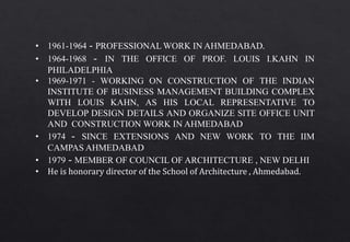• 1961-1964 - PROFESSIONAL WORK IN AHMEDABAD.
• 1964-1968 - IN THE OFFICE OF PROF. LOUIS I.KAHN IN
PHILADELPHIA
• 1969-1971 - WORKING ON CONSTRUCTION OF THE INDIAN
INSTITUTE OF BUSINESS MANAGEMENT BUILDING COMPLEX
WITH LOUIS KAHN, AS HIS LOCAL REPRESENTATIVE TO
DEVELOP DESIGN DETAILS AND ORGANIZE SITE OFFICE UNIT
AND CONSTRUCTION WORK IN AHMEDABAD
• 1974 - SINCE EXTENSIONS AND NEW WORK TO THE IIM
CAMPAS AHMEDABAD
• 1979 - MEMBER OF COUNCIL OF ARCHITECTURE , NEW DELHI
• He is honorary director of the School of Architecture , Ahmedabad.
 