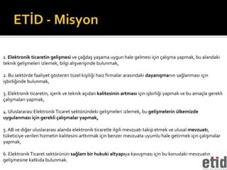 1. Elektronik ticaretin gelişmesi ve çağdaş yaşama uygun hale gelmesi için çalışma yapmak, bu alandaki
teknik gelişmeleri izlemek, bilgi alışverişinde bulunmak,

2. Bu sektörde faaliyet gösteren tüzel kişiliği haiz firmalar arasındaki dayanışmanın sağlanması için
işbirliğinde bulunmak,

3. Elektronik ticaretin, içerik ve teknik açıdan kalitesinin artması için işbirliği yapmak ve bu amaçla gerekli
çalışmaları yapmak,

4. Uluslararası Elektronik Ticaret sektöründeki gelişmeleri izlemek, bu gelişmelerin ülkemizde
uygulanması için gerekli çalışmalar yapmak,

5. AB ve diğer uluslararası alanda elektronik ticaretle ilgili mevzuatı takip etmek ve ulusal mevzuatı,
tüketiciye verilen hizmetin kalitesini arttırmak için benzer mevzuata uyumlu hale getirmek için çalışmalar
yapmak,

6. Elektronik Ticaret sektörünün sağlam bir hukuki altyapıya kavuşması için bu konudaki mevzuatın
gelişmesine katkıda bulunmak.
 