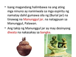 • Isang magandang halimbawa na ang ating
mga ninuno ay naniniwala sa mga espiritu ng
namatay dahil gumawa sila ng (Burial jar) na
tinawag na Manunggul jar. na natagpuan sa
Manunggul, Palawan.
• Ang takip ng Manunggul jar ay may desinyong
diwata na nakasakay sa bangka.
 