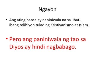 Ngayon
• Ang ating bansa ay naniniwala na sa ibat-
ibang relihiyon tulad ng Kristiyanismo at Islam.
• Pero ang paniniwala ng tao sa
Diyos ay hindi nagbabago.
 