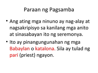 Paraan ng Pagsamba
• Ang ating mga ninuno ay nag-alay at
nagsakripisyo sa kanilang mga anito
at sinasabayan ito ng seremonya.
• Ito ay pinangungunahan ng mga
Babaylan o katalona. Sila ay tulad ng
pari (priest) ngayon.
 