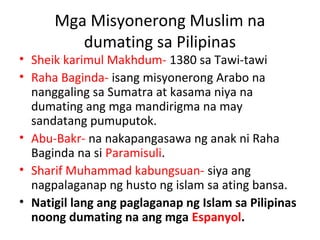 Mga Misyonerong Muslim na
dumating sa Pilipinas
• Sheik karimul Makhdum- 1380 sa Tawi-tawi
• Raha Baginda- isang misyonerong Arabo na
nanggaling sa Sumatra at kasama niya na
dumating ang mga mandirigma na may
sandatang pumuputok.
• Abu-Bakr- na nakapangasawa ng anak ni Raha
Baginda na si Paramisuli.
• Sharif Muhammad kabungsuan- siya ang
nagpalaganap ng husto ng islam sa ating bansa.
• Natigil lang ang paglaganap ng Islam sa Pilipinas
noong dumating na ang mga Espanyol.
 